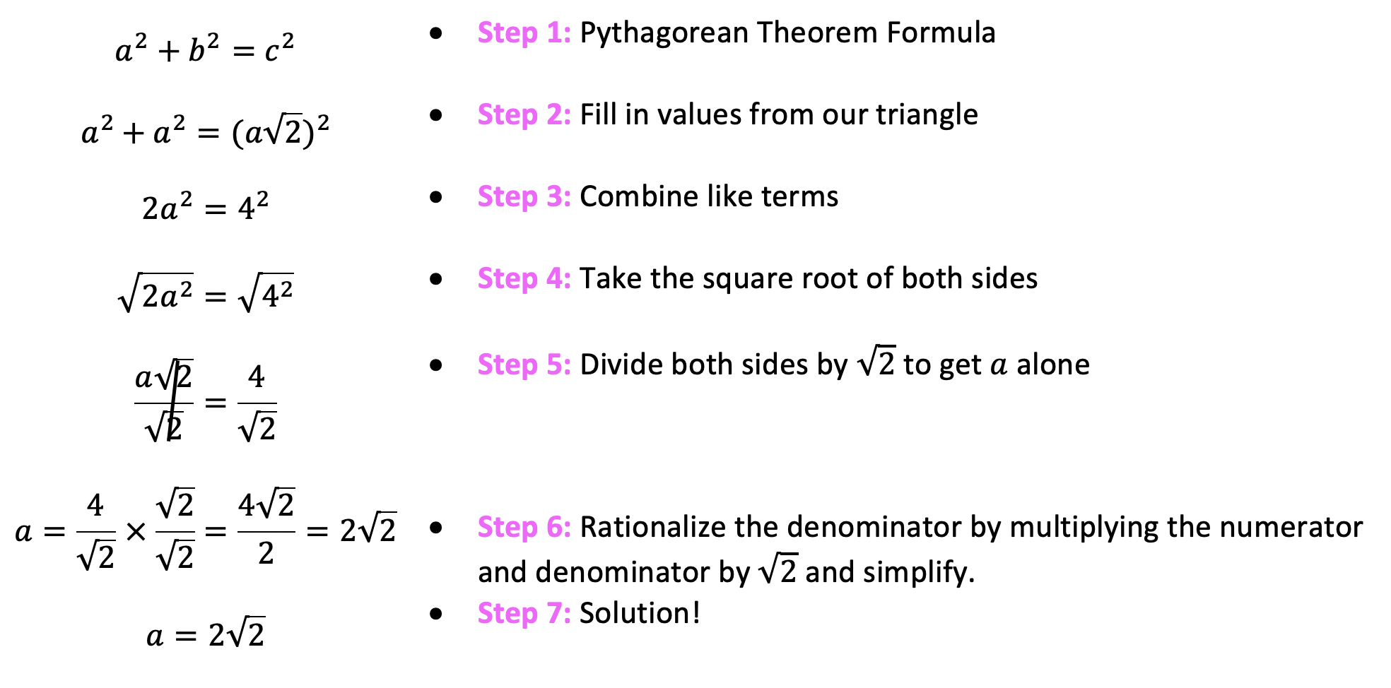 Write out the Pythagorean Theorem Formula
Fill in the values from our given 45 45 90 triangle based on the side lengths
Combine like terms a2 + a2 = 2a2 given.
Take the square root of both sides of the equation
Divide both sides by radical 2 to get a alone
Rationalize the denominator by multiplying the numerator and denominator by radical 2 and simplify
We have found our solution!
