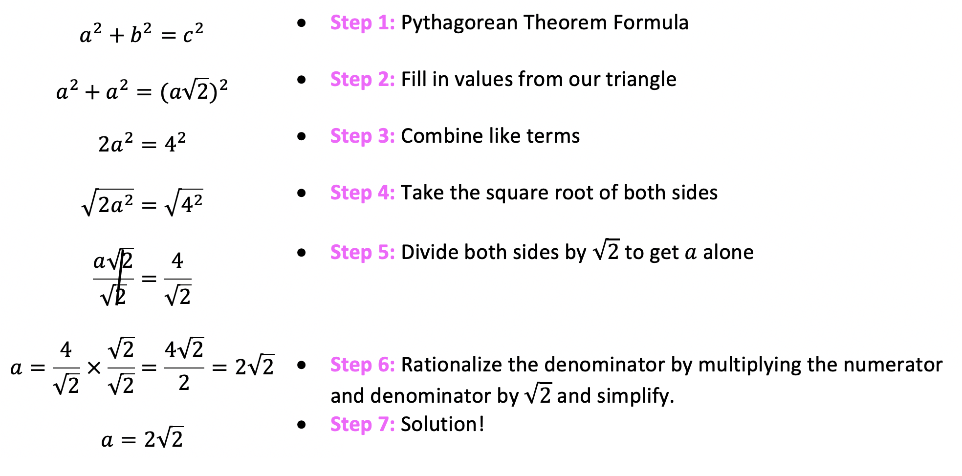 Write out the Pythagorean Theorem Formula
Fill in the values from our given 45 45 90 triangle based on the side lengths
Combine like terms a2 + a2 = 2a2 given.
Take the square root of both sides of the equation
Divide both sides by radical 2 to get a alone
Rationalize the denominator by multiplying the numerator and denominator by radical 2 and simplify

We have found our solution!