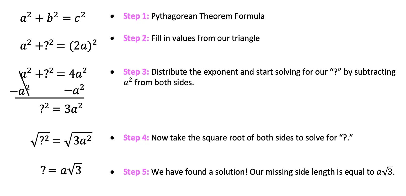 Pythagorean Theorem Formula
Fill in values from our triangle longer leg
Distribute the exponent and start solving for our “?” by subtracting a^2 from both sides.
Now take the square root of both sides to solve for “?.”	We have found a solution! Our missing side length is equal to a√3.