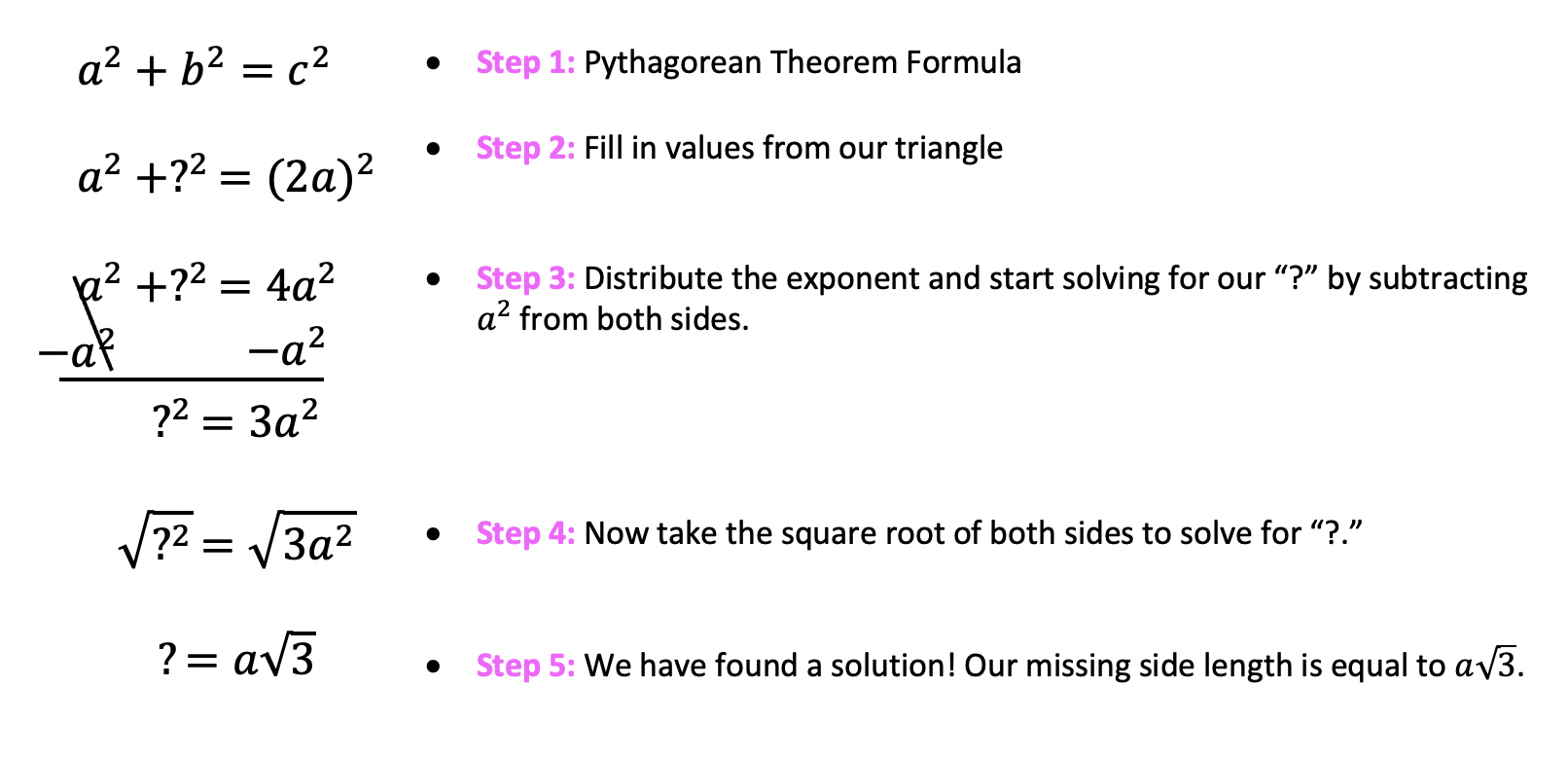 Pythagorean Theorem Formula
Fill in values from our triangle longer leg
Distribute the exponent and start solving for our “?” by subtracting a^2 from both sides.
Now take the square root of both sides to solve for “?.” We have found a solution! Our missing side length is equal to a√3.